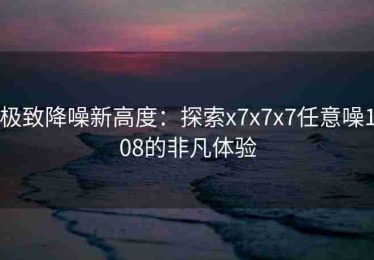 极致降噪新高度：探索x7x7x7任意噪108的非凡体验