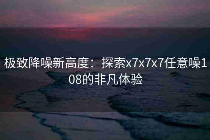 极致降噪新高度：探索x7x7x7任意噪108的非凡体验