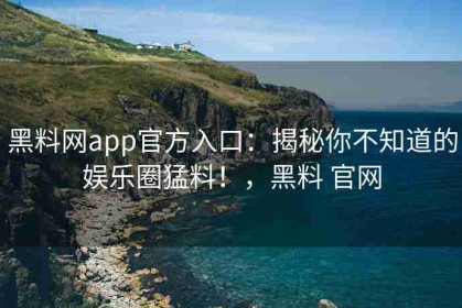 黑料网app官方入口：揭秘你不知道的娱乐圈猛料！，黑料 官网
