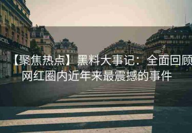 【聚焦热点】黑料大事记：全面回顾网红圈内近年来最震撼的事件