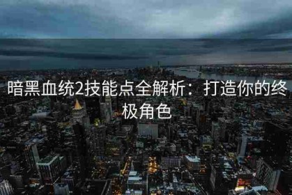 暗黑血统2技能点全解析：打造你的终极角色
