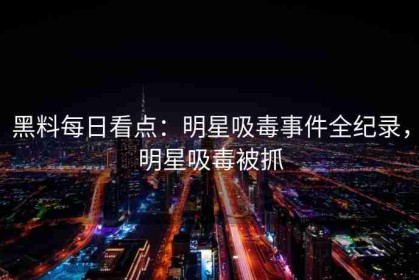 黑料每日看点：明星吸毒事件全纪录，明星吸毒被抓