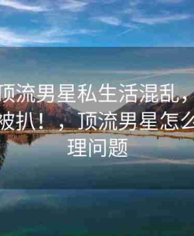 震惊！顶流男星私生活混乱，昔日恋情内幕被扒！，顶流男星怎么解决生理问题