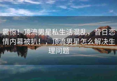 震惊！顶流男星私生活混乱，昔日恋情内幕被扒！，顶流男星怎么解决生理问题