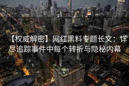 【权威解密】网红黑料专题长文：详尽追踪事件中每个转折与隐秘内幕