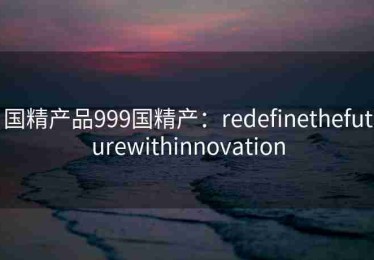 国精产品999国精产：redefinethefuturewithinnovation