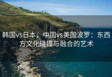 韩国vs日本，中国vs美国波罗：东西方文化碰撞与融合的艺术