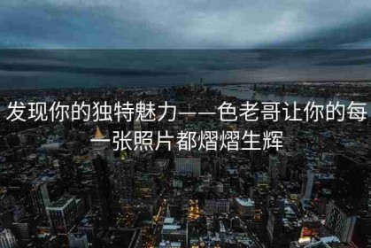发现你的独特魅力——色老哥让你的每一张照片都熠熠生辉