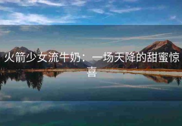 火箭少女流牛奶：一场天降的甜蜜惊喜