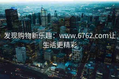 发现购物新乐趣：www.6762.com让生活更精彩
