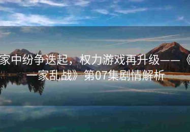 家中纷争迭起，权力游戏再升级——《一家乱战》第07集剧情解析