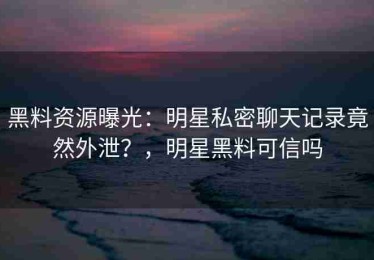黑料资源曝光：明星私密聊天记录竟然外泄？，明星黑料可信吗