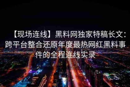 【现场连线】黑料网独家特稿长文：跨平台整合还原年度最热网红黑料事件的全程连线实录