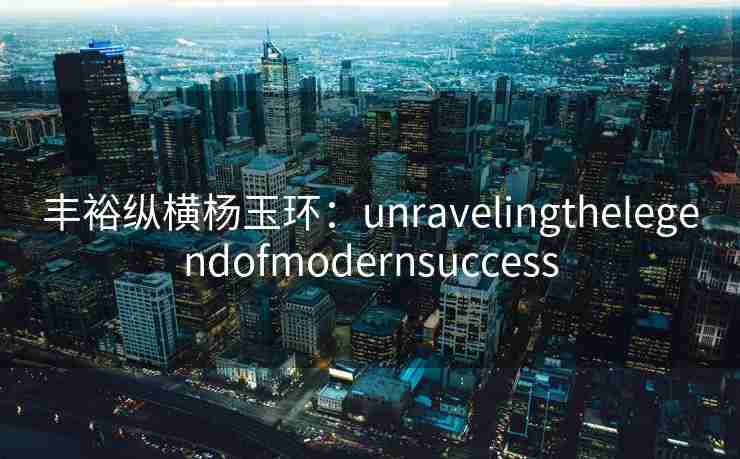 丰裕纵横杨玉环:unravelingthelegendofmodernsuccess 丰裕纵横杨玉环:unravelingthelegendofmodernsuccess