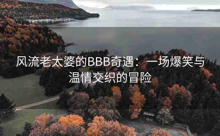 风流老太婆的BBB奇遇:一场爆笑与温情交织的冒险 风流老太婆的BBB奇遇:一场爆笑与温情交织的冒险