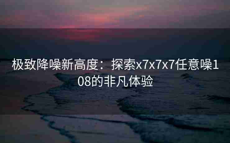 极致降噪新高度:探索x7x7x7任意噪108的非凡体验 极致降噪新高度:探索x7x7x7任意噪108的非凡体验