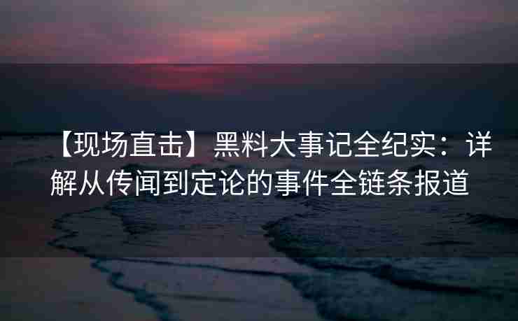 【现场直击】黑料大事记全纪实：详解从传闻到定论的事件全链条报道
