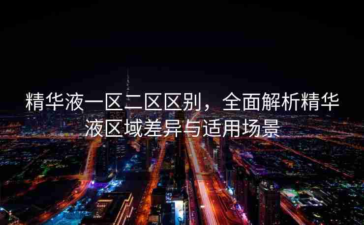 精华液一区二区区别,全面解析精华液区域差异与适用场景 精华液一区二区区别,全面解析精华液区域差异与适用场景