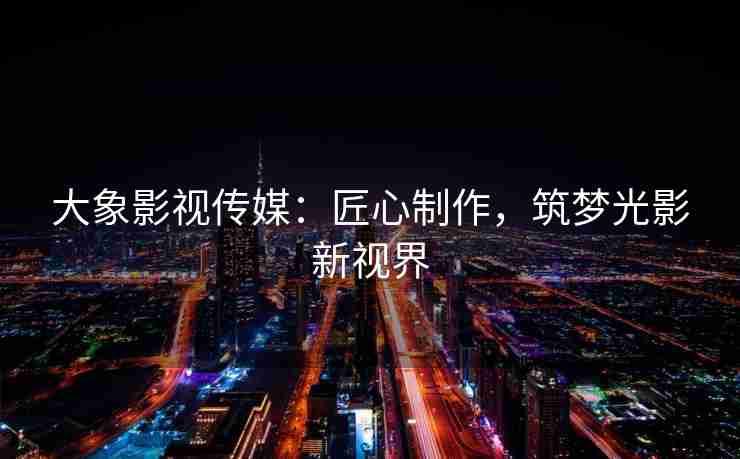 大象影视传媒:匠心制作,筑梦光影新视界 大象影视传媒:匠心制作,筑梦光影新视界