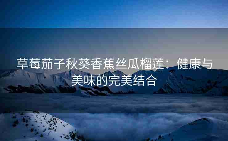 草莓茄子秋葵香蕉丝瓜榴莲:健康与美味的完美结合 草莓茄子秋葵香蕉丝瓜榴莲:健康与美味的完美结合