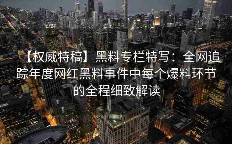 【权威特稿】黑料专栏特写:全网追踪年度网红黑料事件中每个爆料环节的全程细致解读 【权威特稿】黑料专栏特写:全网追踪年度网红黑料事件中每个爆料环节的全程细致解读