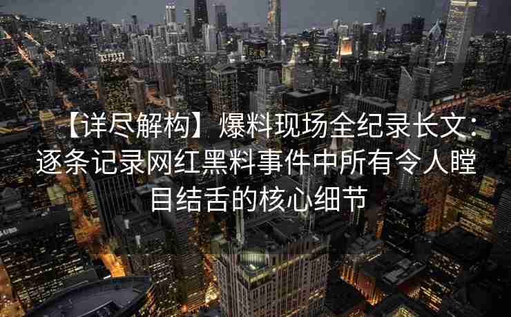 【详尽解构】爆料现场全纪录长文:逐条记录网红黑料事件中所有令人瞠目结舌的核心细节 【详尽解构】爆料现场全纪录长文:逐条记录网红黑料事件中所有令人瞠目结舌的核心细节