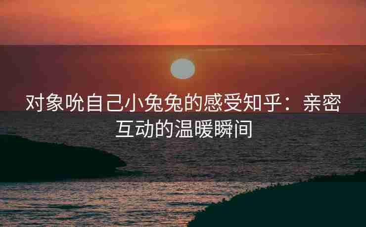 对象吮自己小兔兔的感受知乎:亲密互动的温暖瞬间 对象吮自己小兔兔的感受知乎:亲密互动的温暖瞬间