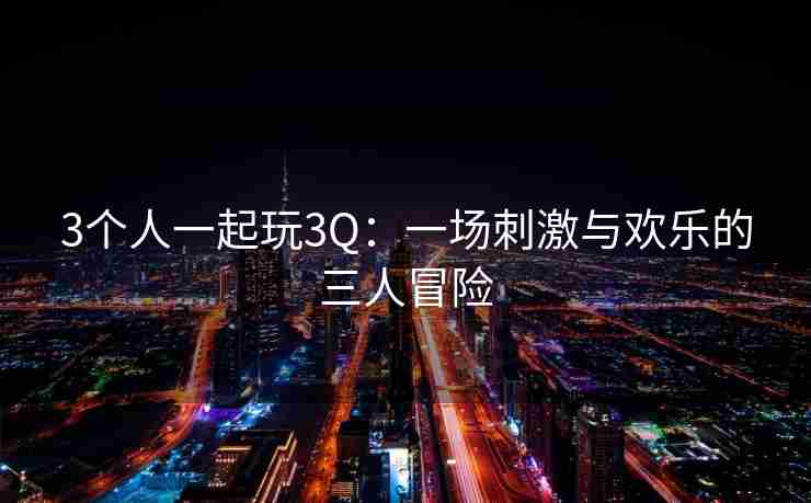 3个人一起玩3Q:一场刺激与欢乐的三人冒险 3个人一起玩3Q:一场刺激与欢乐的三人冒险