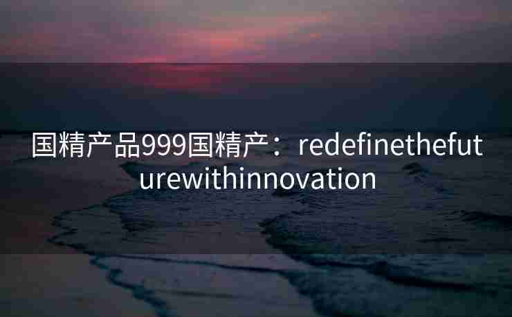 国精产品999国精产:redefinethefuturewithinnovation 国精产品999国精产:redefinethefuturewithinnovation