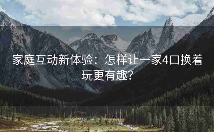 家庭互动新体验:怎样让一家4口换着玩更有趣? 家庭互动新体验:怎样让一家4口换着玩更有趣?