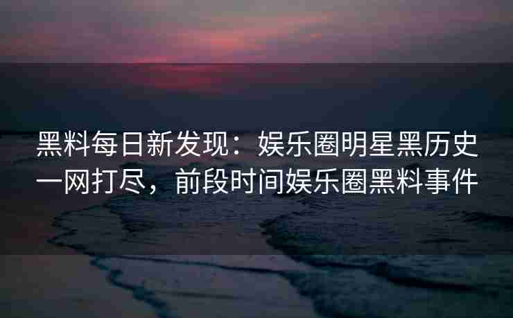 黑料每日新发现:娱乐圈明星黑历史一网打尽,前段时间娱乐圈黑料事件 黑料每日新发现:娱乐圈明星黑历史一网打尽,前段时间娱乐圈黑料事件