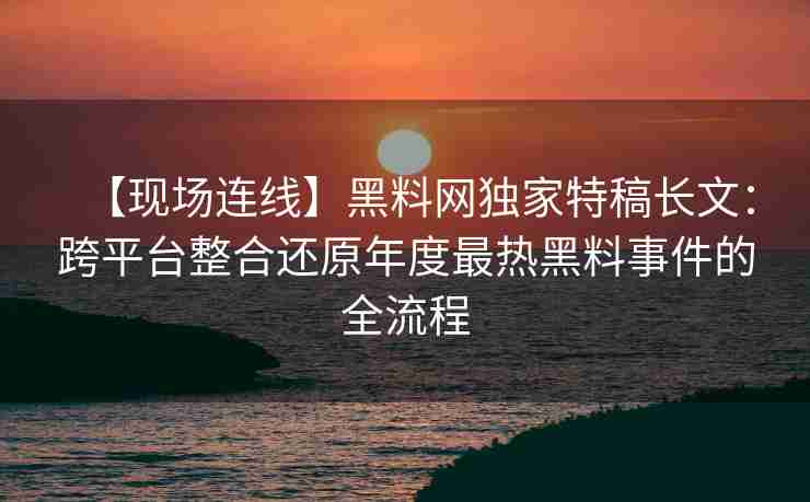 【现场连线】黑料网独家特稿长文：跨平台整合还原年度最热黑料事件的全流程