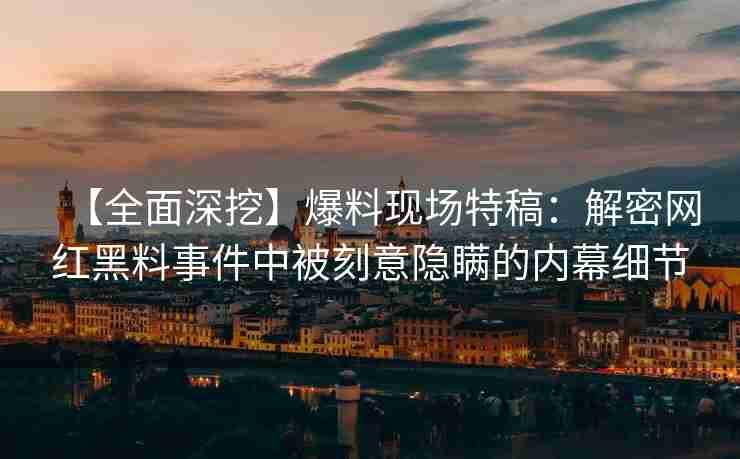【全面深挖】爆料现场特稿:解密网红黑料事件中被刻意隐瞒的内幕细节 【全面深挖】爆料现场特稿:解密网红黑料事件中被刻意隐瞒的内幕细节